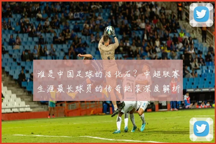 谁是中国足球的活化石？中超联赛生涯最长球员的传奇纪录深度解析
