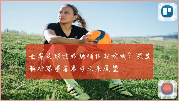 世界足球的终场哨何时吹响？深度解析赛事落幕与未来展望