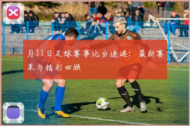 月11日足球赛事比分速递：最新赛果与精彩回顾