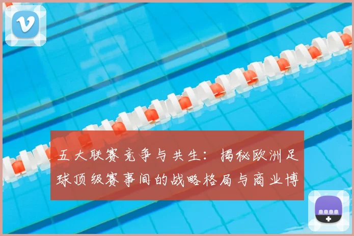 五大联赛竞争与共生：揭秘欧洲足球顶级赛事间的战略格局与商业博弈