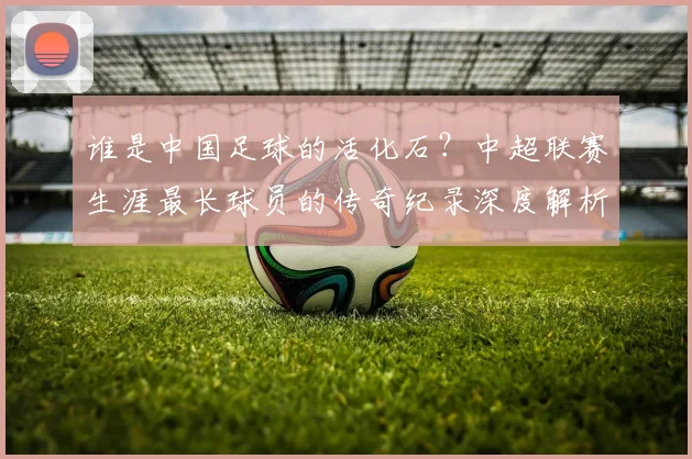 谁是中国足球的活化石？中超联赛生涯最长球员的传奇纪录深度解析