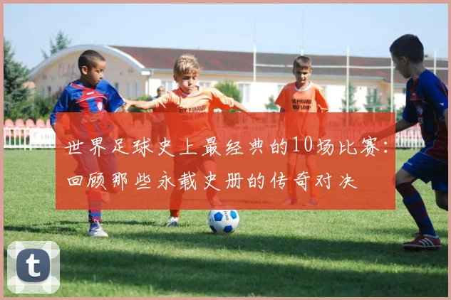 世界足球史上最经典的10场比赛：回顾那些永载史册的传奇对决