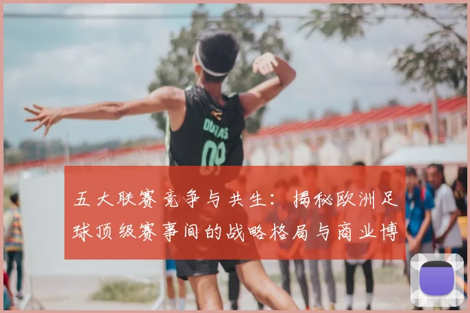 五大联赛竞争与共生：揭秘欧洲足球顶级赛事间的战略格局与商业博弈